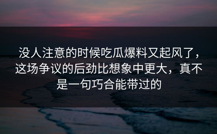 没人注意的时候吃瓜爆料又起风了，这场争议的后劲比想象中更大，真不是一句巧合能带过的