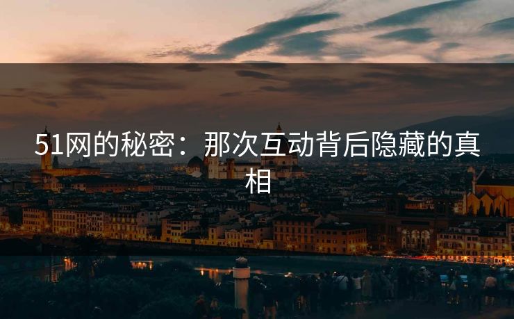 51网的秘密:那次互动背后隐藏的真相 51网的秘密:那次互动背后隐藏的真相