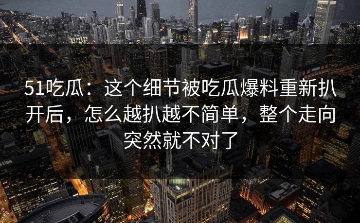 51吃瓜:这个细节被吃瓜爆料重新扒开后,怎么越扒越不简单,整个走向突然就不对了 51吃瓜:这个细节被吃瓜爆料重新扒开后,怎么越扒越不简单,整个走向突然就不对了
