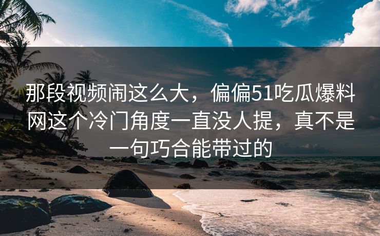 那段视频闹这么大,偏偏51吃瓜爆料网这个冷门角度一直没人提,真不是一句巧合能带过的 那段视频闹这么大,偏偏51吃瓜爆料网这个冷门角度一直没人提,真不是一句巧合能带过的