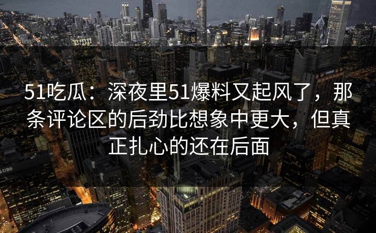 51吃瓜:深夜里51爆料又起风了,那条评论区的后劲比想象中更大,但真正扎心的还在后面 51吃瓜:深夜里51爆料又起风了,那条评论区的后劲比想象中更大,但真正扎心的还在后面
