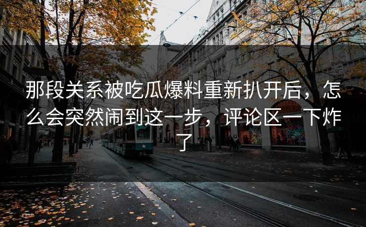 那段关系被吃瓜爆料重新扒开后,怎么会突然闹到这一步,评论区一下炸了 那段关系被吃瓜爆料重新扒开后,怎么会突然闹到这一步,评论区一下炸了
