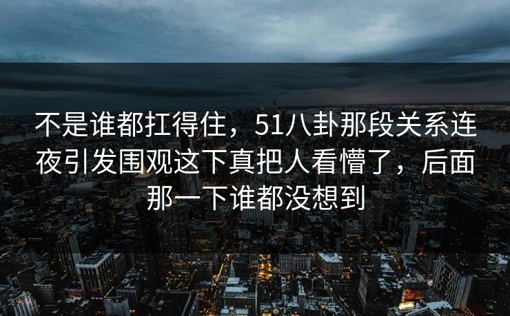 不是谁都扛得住,51八卦那段关系连夜引发围观这下真把人看懵了,后面那一下谁都没想到 不是谁都扛得住,51八卦那段关系连夜引发围观这下真把人看懵了,后面那一下谁都没想到