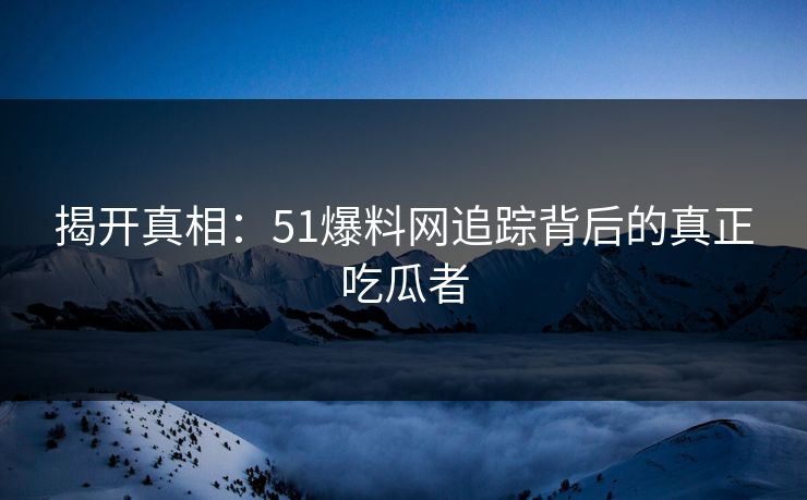 揭开真相:51爆料网追踪背后的真正吃瓜者 揭开真相:51爆料网追踪背后的真正吃瓜者