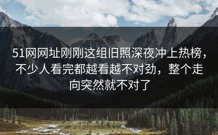 51网网址刚刚这组旧照深夜冲上热榜,不少人看完都越看越不对劲,整个走向突然就不对了 51网网址刚刚这组旧照深夜冲上热榜,不少人看完都越看越不对劲,整个走向突然就不对了