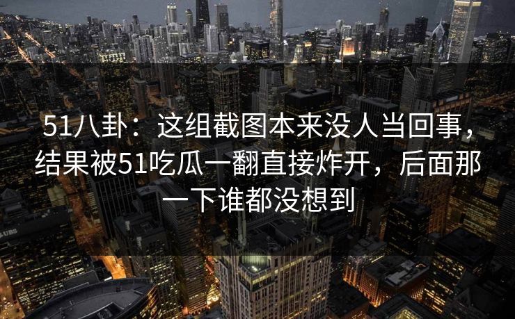51八卦:这组截图本来没人当回事,结果被51吃瓜一翻直接炸开,后面那一下谁都没想到 51八卦:这组截图本来没人当回事,结果被51吃瓜一翻直接炸开,后面那一下谁都没想到