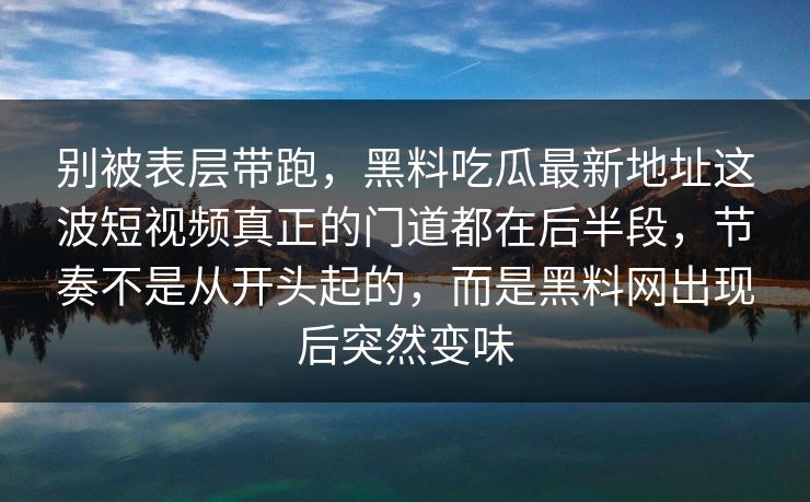 别被表层带跑,黑料吃瓜最新地址这波短视频真正的门道都在后半段,节奏不是从开头起的,而是黑料网出现后突然变味 别被表层带跑,黑料吃瓜最新地址这波短视频真正的门道都在后半段,节奏不是从开头起的,而是黑料网出现后突然变味