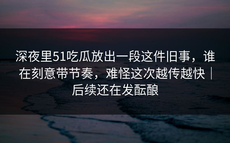 深夜里51吃瓜放出一段这件旧事,谁在刻意带节奏,难怪这次越传越快|后续还在发酝酿 深夜里51吃瓜放出一段这件旧事,谁在刻意带节奏,难怪这次越传越快|后续还在发酝酿
