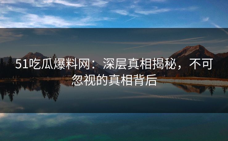 51吃瓜爆料网:深层真相揭秘,不可忽视的真相背后 51吃瓜爆料网:深层真相揭秘,不可忽视的真相背后