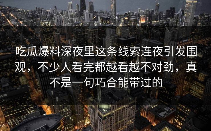 吃瓜爆料深夜里这条线索连夜引发围观,不少人看完都越看越不对劲,真不是一句巧合能带过的 吃瓜爆料深夜里这条线索连夜引发围观,不少人看完都越看越不对劲,真不是一句巧合能带过的