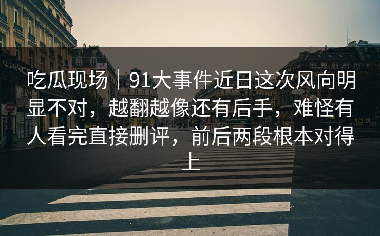 吃瓜现场|91大事件近日这次风向明显不对,越翻越像还有后手,难怪有人看完直接删评,前后两段根本对得上 吃瓜现场|91大事件近日这次风向明显不对,越翻越像还有后手,难怪有人看完直接删评,前后两段根本对得上
