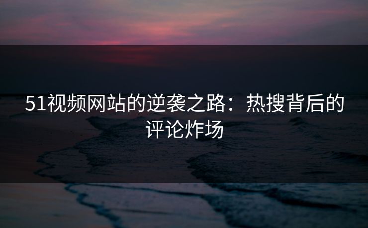 51视频网站的逆袭之路:热搜背后的评论炸场 51视频网站的逆袭之路:热搜背后的评论炸场