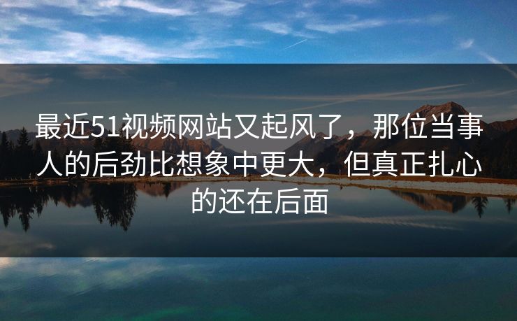 最近51视频网站又起风了,那位当事人的后劲比想象中更大,但真正扎心的还在后面 最近51视频网站又起风了,那位当事人的后劲比想象中更大,但真正扎心的还在后面