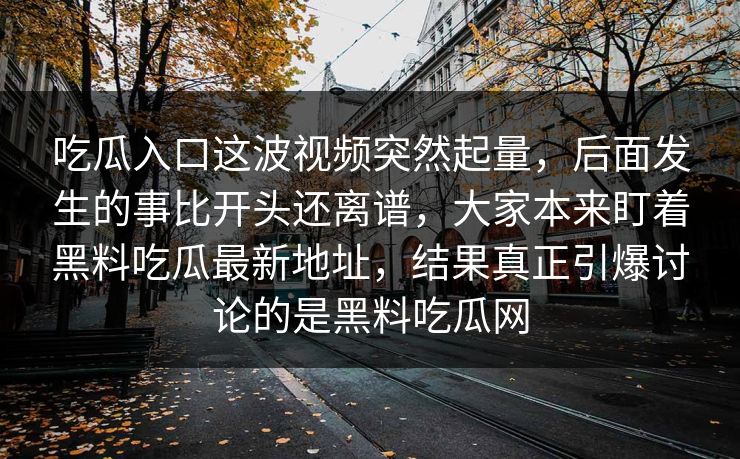 吃瓜入口这波视频突然起量,后面发生的事比开头还离谱,大家本来盯着黑料吃瓜最新地址,结果真正引爆讨论的是黑料吃瓜网 吃瓜入口这波视频突然起量,后面发生的事比开头还离谱,大家本来盯着黑料吃瓜最新地址,结果真正引爆讨论的是黑料吃瓜网