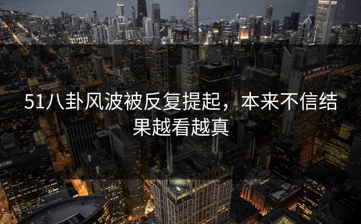 51八卦风波被反复提起,本来不信结果越看越真 51八卦风波被反复提起,本来不信结果越看越真