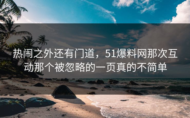 热闹之外还有门道，51爆料网那次互动那个被忽略的一页真的不简单