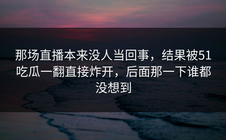那场直播本来没人当回事,结果被51吃瓜一翻直接炸开,后面那一下谁都没想到 那场直播本来没人当回事,结果被51吃瓜一翻直接炸开,后面那一下谁都没想到