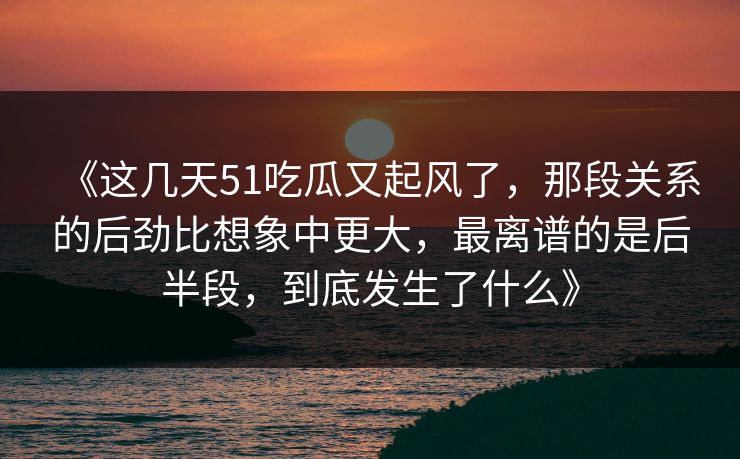 《这几天51吃瓜又起风了,那段关系的后劲比想象中更大,最离谱的是后半段,到底发生了什么》 《这几天51吃瓜又起风了,那段关系的后劲比想象中更大,最离谱的是后半段,到底发生了什么》