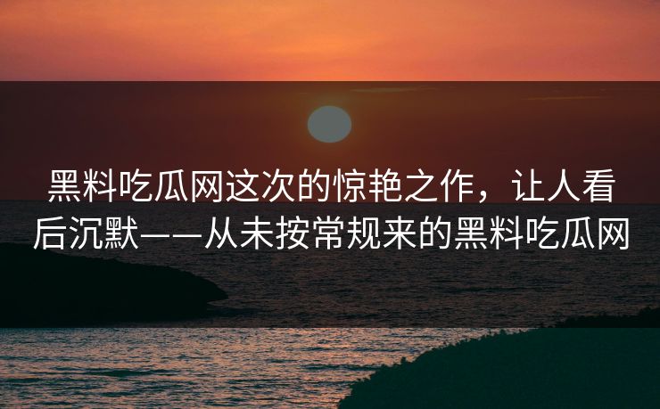 黑料吃瓜网这次的惊艳之作,让人看后沉默——从未按常规来的黑料吃瓜网 黑料吃瓜网这次的惊艳之作,让人看后沉默——从未按常规来的黑料吃瓜网