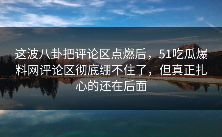 这波八卦把评论区点燃后,51吃瓜爆料网评论区彻底绷不住了,但真正扎心的还在后面 这波八卦把评论区点燃后,51吃瓜爆料网评论区彻底绷不住了,但真正扎心的还在后面